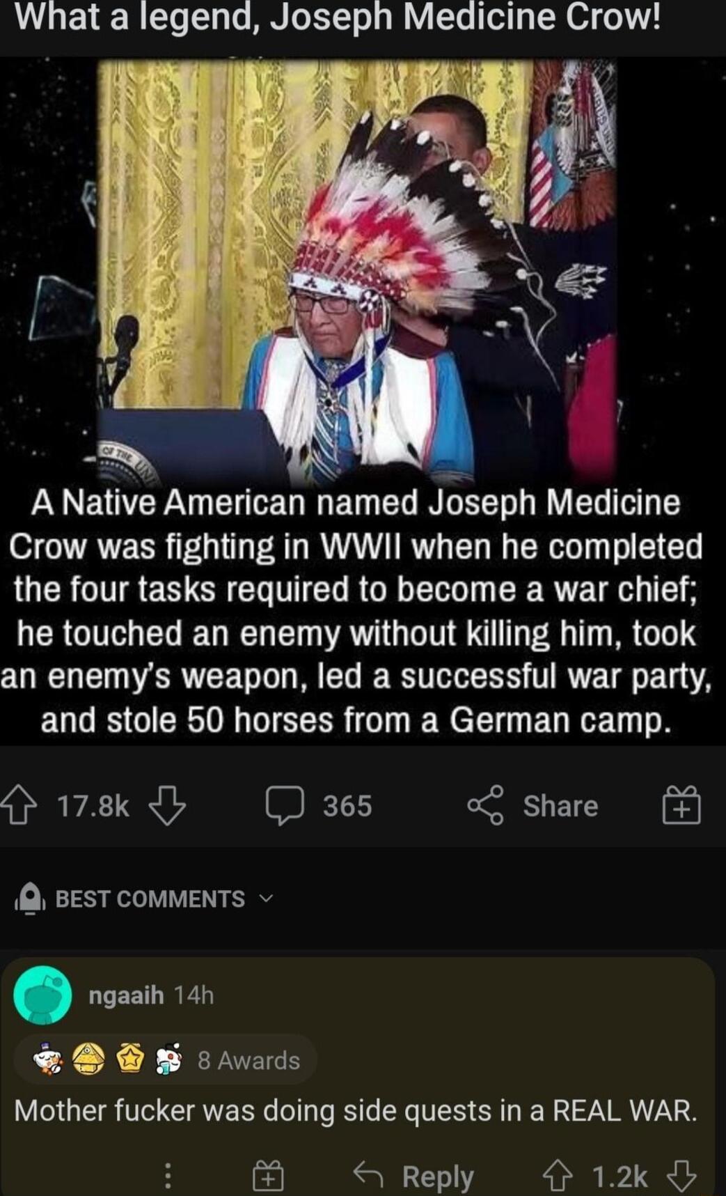 What a legend Joseph Medicine Crow K TN Yy A Native American named Joseph Medicine Crow was fighting in WWII when he completed LUCR TG EN CREG TTED ROEELG R he touched an enemy without killing him took an enemys weapon led a successful war party EULES GIER GTEERR o N e Tl EL RN o 178k 365 o Share BEST COMMENTS ngaaih 14h W s avards Mother fucker was doing side quests in a REAL WAR Reply 12k