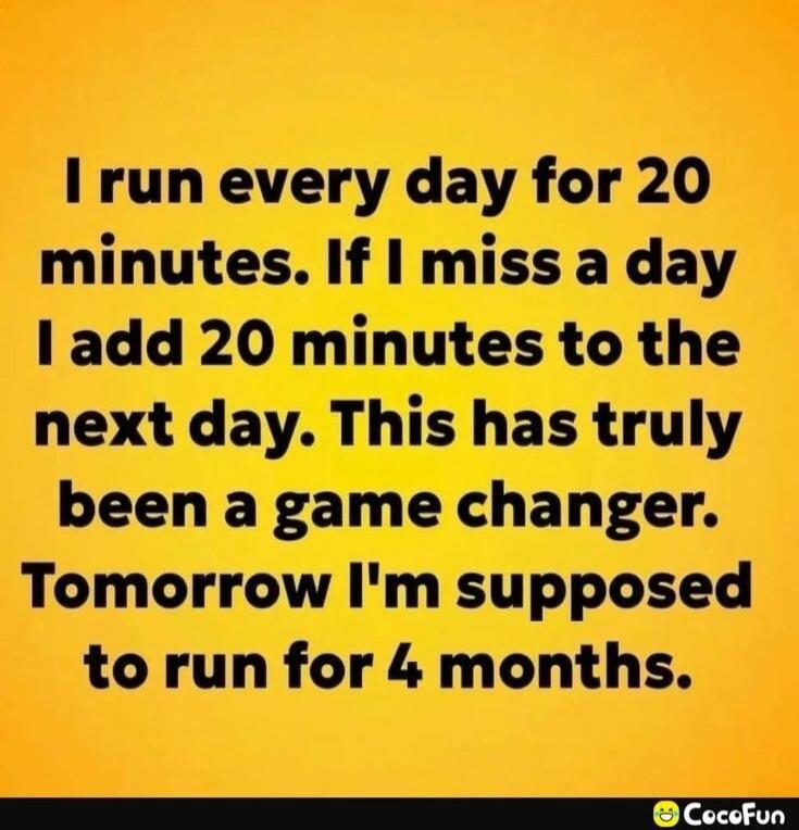 I run every day for 20 minutes. If I miss a day I add 20 minutes to the next day. This has truly been a game changer. Tomorrow I'm supposed to run for 4 months.