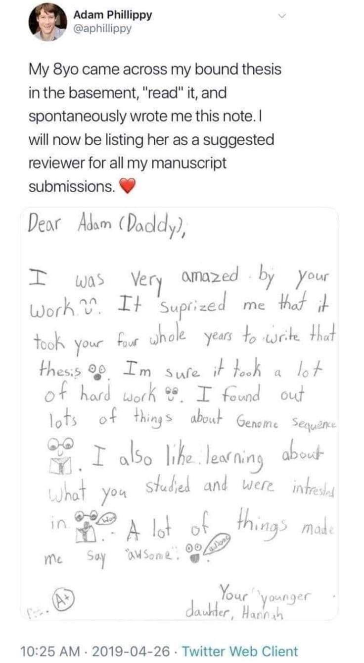 Adam Phillippy aphillippy My 8yo came across my bound thesis inthe basement read it and spontaneously wrote me this note will now be listing her as a suggested reviewer for all my manuscript submissions Dear Adsm Duddy T ws Very amazed by your work It SuftlJ me thot i Yook your s Jhole yeurs b ek Hhat thess 09 Im sure it bk o lo of had work T foud out lots of things about Gepgme Seqyin 3 I ls Ikz 