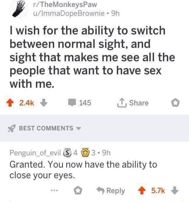 rTheMonkeysPaw uImmaDopeBrownie Sh I wish for the ability to switch between normal sight and sight that makes me see all the people that want to have sex with me 424 W 145 1 share BEST COMMENTS v Penguin_of_evil 4 3 9h Granted You now have the ability to close your eyes SReply 4 5