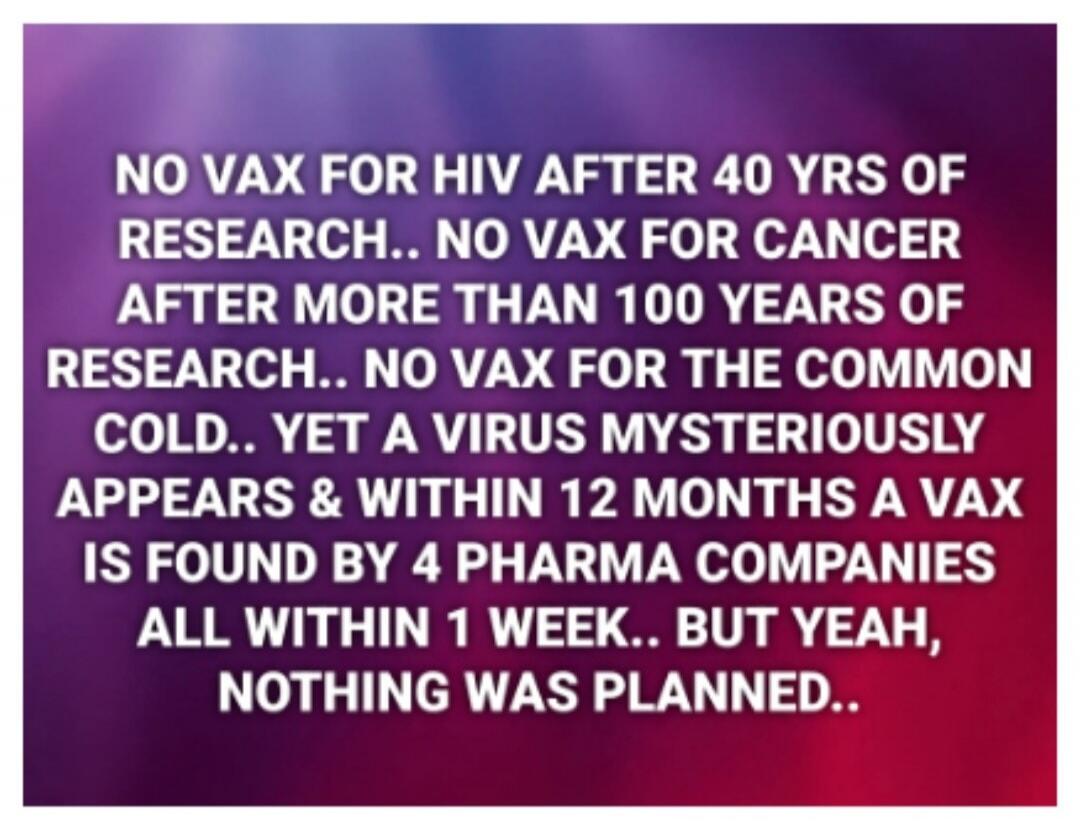 NO VAX FOR HIV AFTER 40 YRS OF RESEARCH... NO VAX FOR CANCER AFTER MORE THAN 100 YEARS OF RESEARCH.. NO VAX FOR THE COMMON COLD.. YET A VIRUS MYSTERIOUSLY APPEARS & WITHIN 12 MONTHS A VAX IS FOUND BY 4 PHARMA COMPANIES ALL WITHIN 1 WEEK.. BUT YEAH, NOTHING WAS PLANNED..