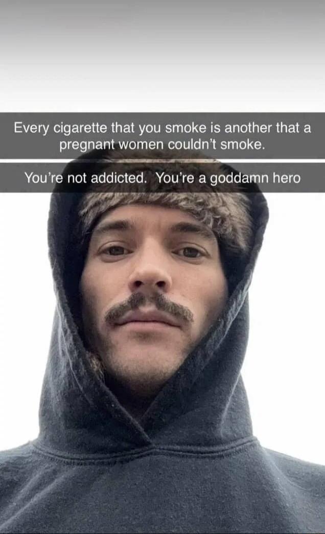 Every cigarette that you smoke is another that a pregnant women couldn't smoke. You're not addicted. You're a goddamn hero