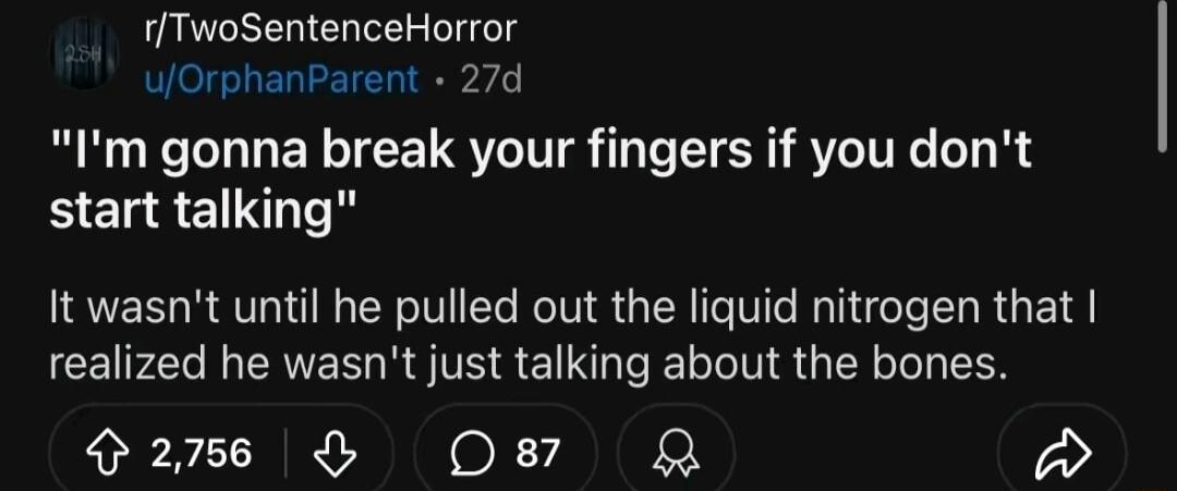 rTwoSentenceHorror uOrphanParent 27d Im gonna break your fingers if you dont start talking It wasnt until he pulled out the liquid nitrogen that realized he wasnt just talking about the bones 26 Os87 Q 3