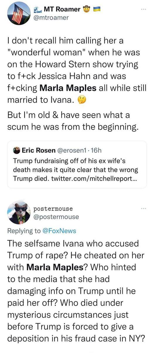 _ MT Roamer 2 mtroamer dont recall him calling her a wonderful woman when he was on the Howard Stern show trying to fck Jessica Hahn and was fcking Marla Maples all while still married to lvana But Im old have seen what a scum he was from the beginning Eric Rosen erosen 16h Trump fundraising off of his ex wifes death makes it quite clear that the wrong Trump died twittercommitchellreport a posterm