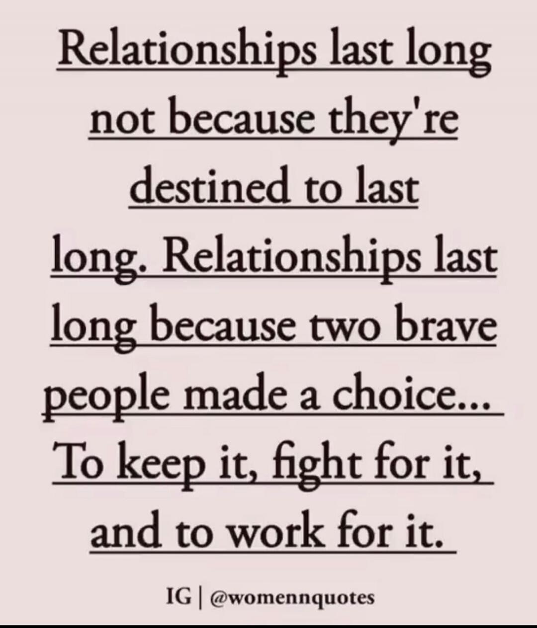 Relationships last long not because they're destined to last long. Relationships last long because two brave people made a choice... To keep it, fight for it, and to work for it. IG | @womennquotes
