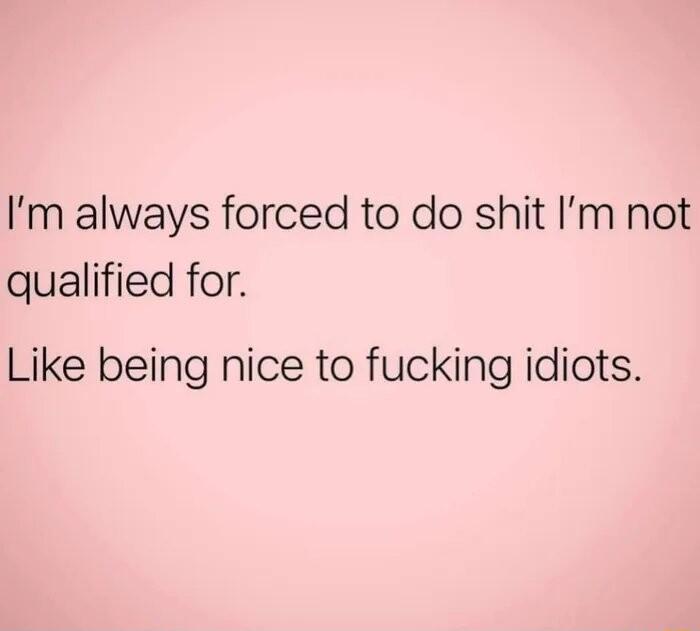 Im always forced to do shit Im not qualified for Like being nice to fucking idiots