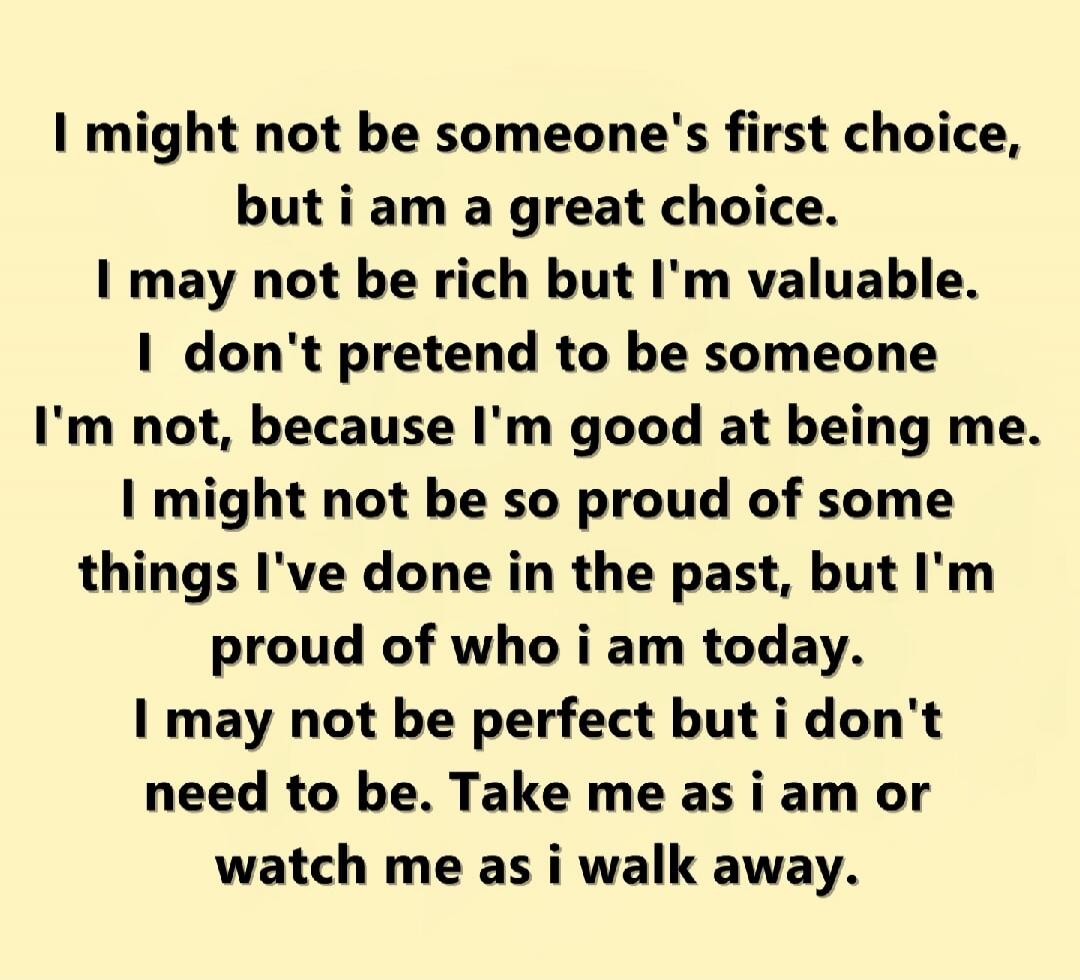 I might not be someone's first choice, but I am a great choice. I may not be rich but I'm valuable. I don't pretend to be someone I'm not, because I'm good at being me. I might not be so proud of some things I've done in the past, but I'm proud of who I am today. I may not be perfect but I don't need to be. Take me as I am or watch me as I walk awa