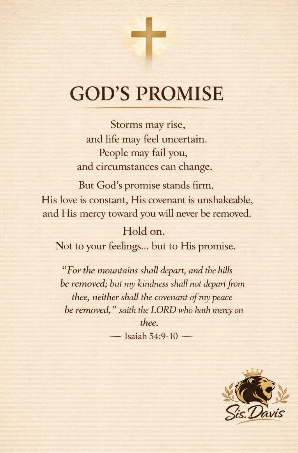 GOD'S PROMISE Storms may rise, and life may feel uncertain. People may fail you, and circumstances can change. But God's promise stands firm. His love is constant, His covenant is unshakeable, and His mercy toward you will never be removed. Hold on. Not to your feelings... but to His promise. 