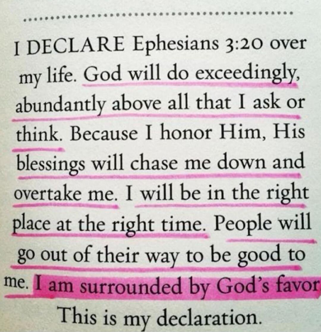 I DECLARE Ephesians 3:20 over my life. God will do exceedingly, abundantly above all that I ask or think. Because I honor Him, His blessings will chase me down and overtake me. I will be in the right place at the right time. People will go out of their way to be good to me. I am surrounded by God's favor. This is my declaration.