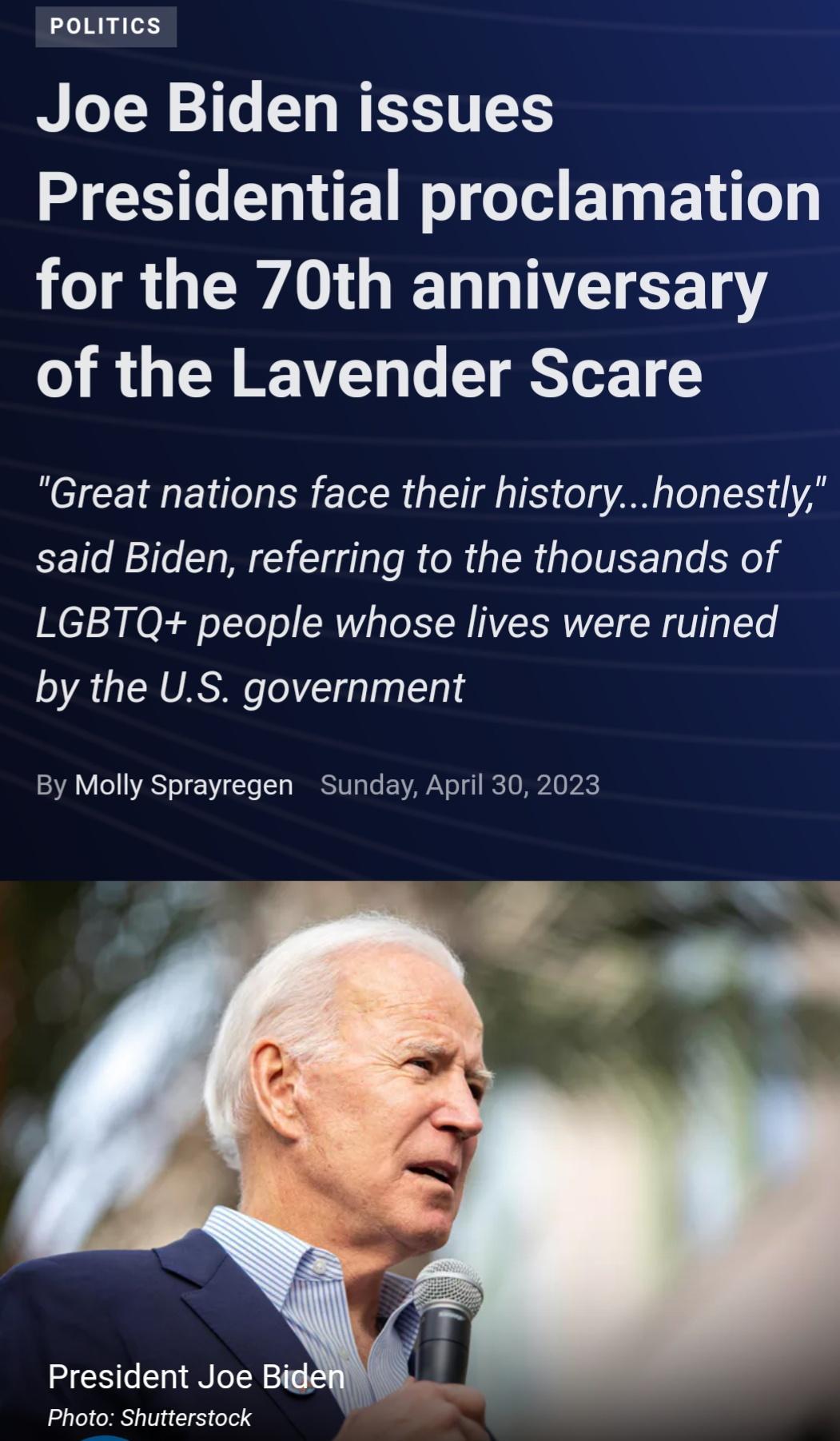 PoLITICS Joe Biden issues G L ET RIS BT EY L TR GEWAGT N T 13 of the Lavender Scare Great nations face their historyhonestly said Biden referring to the thousands of LGBTQ people whose lives were ruined by the US government By Molly Sprayregen Sunday April 30 2023 President Joe Bide Photo Shutterstock