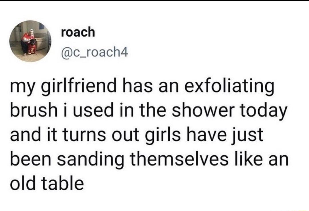 roach c_roach4 my girlfriend has an exfoliating brush i used in the shower today and it turns out girls have just been sanding themselves like an old table