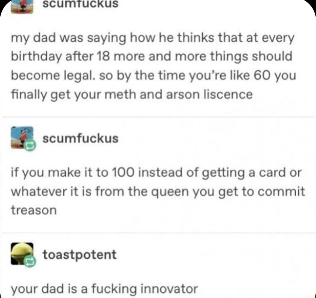 r scumiuckus my dad was saying how he thinks that at every birthday after 18 more and more things should become legal so by the time youre like 60 you finally get your meth and arson liscence scumfuckus if you make it to 100 instead of getting a card or whatever it is from the queen you get to commit treason toastpotent your dad is a fucking innovator