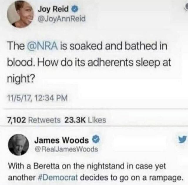 Joy Reid: The @NRA is soaked and bathed in blood. How do its adherents sleep at night? James Woods: With a Beretta on the nightstand in case yet another #Democrat decides to go on a rampage.