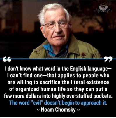 I dont know what word in the English language I cant find onethat applies to people who are willing to sacrifice the literal existence of organized human life so they can put a few more dollars into highly overstuffed pockets The word evil doesnt begin to approach it Noam Chomsky