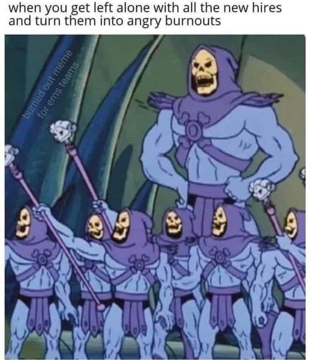 when you get left alone with all the new hires and turn them into angry burnouts