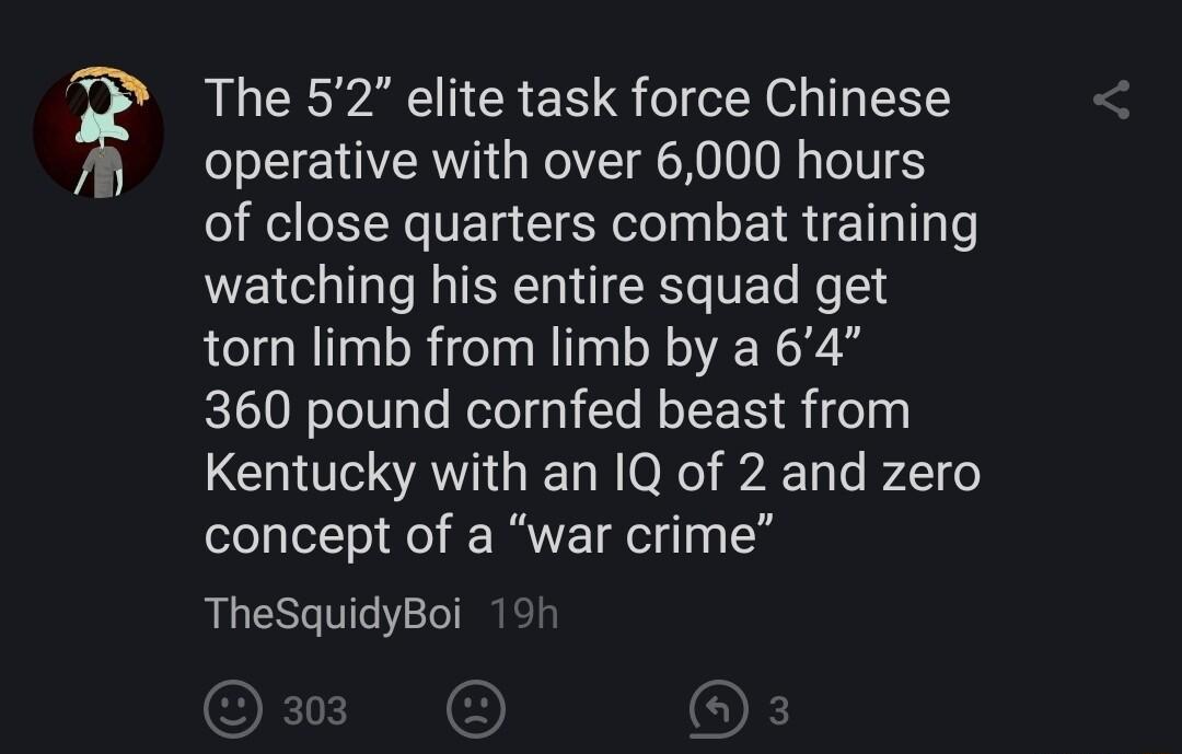 The 52 elite task force Chinese operative with over 6000 hours of close quarters combat training e ERE TR T Mol torn limb from limb by a 64 360 pound cornfed beast from Kentucky with an I1Q of 2 and zero concept of a war crime TheSquidyBoi
