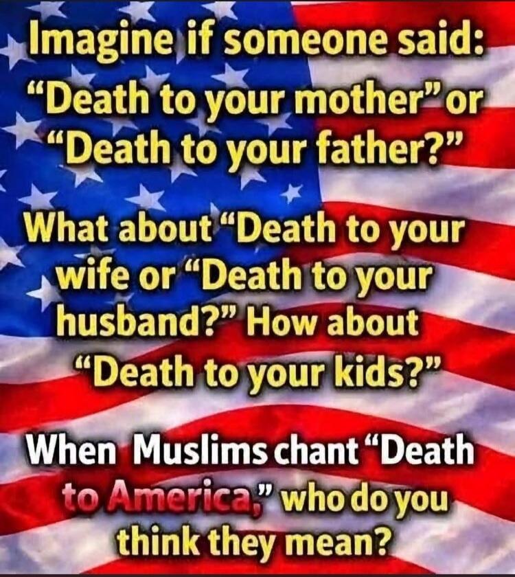 Imagine if someone said: “Death to your mother” or “Death to your father?” What about “Death to your wife or “Death to your husband?” How about “Death to your kids?” When Muslims chant “Death to America,” who do you think they mean?