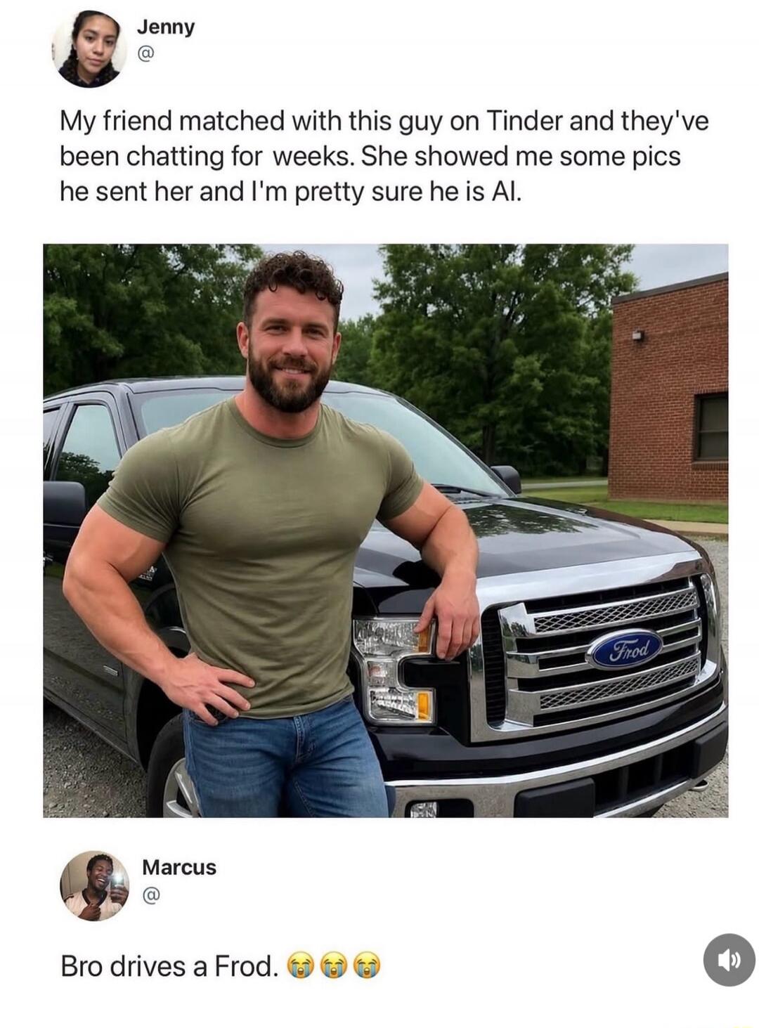 Jenny My friend matched with this guy on Tinder and they've been chatting for weeks. She showed me some pics he sent her and I'm pretty sure he is AI. Marcus Bro drives a Frod. 😭😭😭