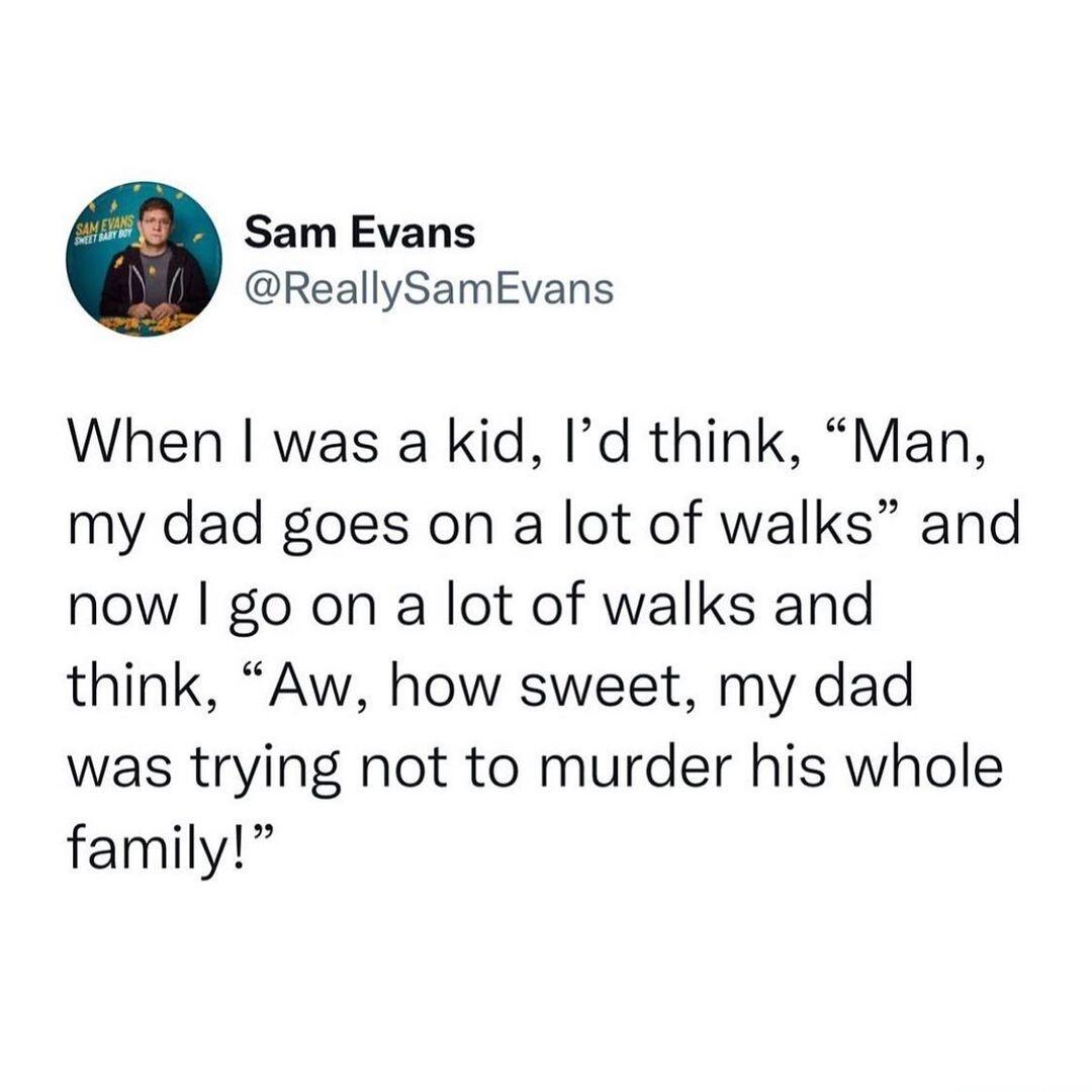 Sam Evans ReallySamEvans When was a kid Id think Man my dad goes on a lot of walks and now go on a lot of walks and think Aw how sweet my dad was trying not to murder his whole family