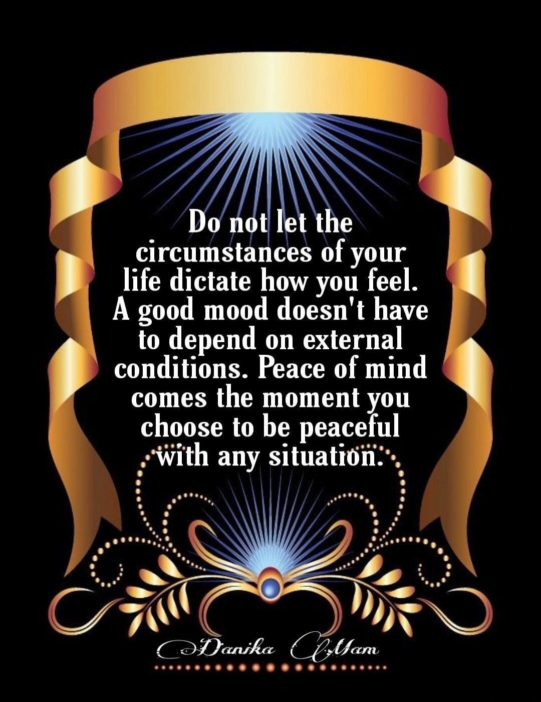 Do not let the circumstances of your life dictate how you feel. A good mood doesn't have to depend on external conditions. Peace of mind comes the moment you choose to be peaceful with any situation. Danika Ayam