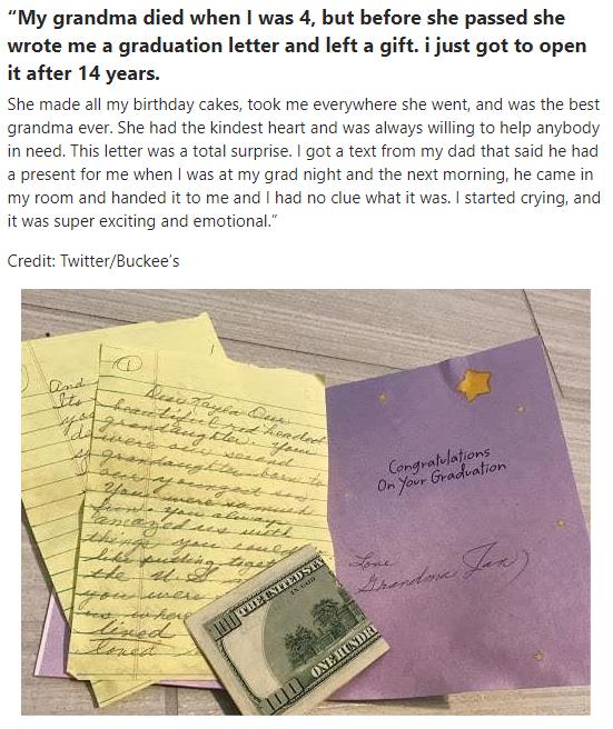 My grandma died when was 4 but before she passed she wrote me a graduation letter and left a gift i just got to open it after 14 years She made all my birthday cakes ook me everywhere she went and was the best grandma ever She had the kindest heart and was always villing to help anybody in need Thisleter was a tota surpise got a text from my dad that aid he had 2 present for me when was at my grad