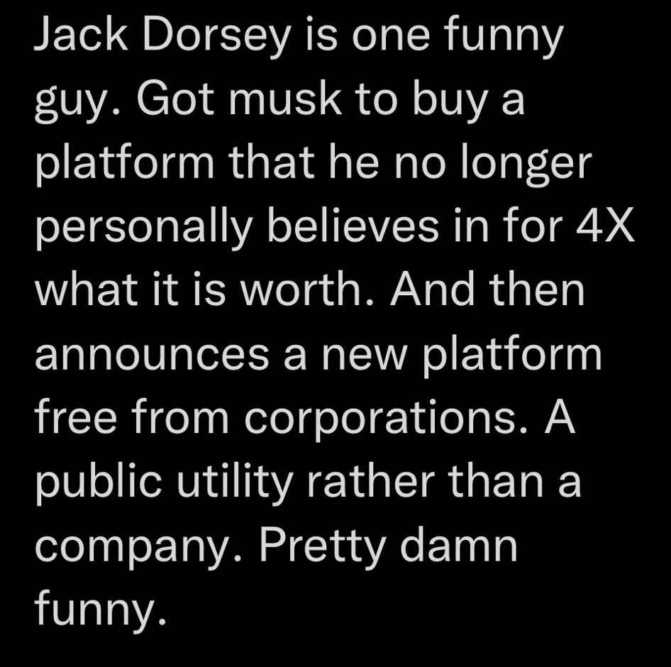 VICETOEY L ER Ty o T EELETE TG L Jack Dorsey is one funny VA Clol S VE S e o IVA platform that he no longer personally believes in for 4X what it is worth And then announces a new platform free from corporations A public utility rather than a company Pretty damn funny 0954 102822 Twitter for iPhone
