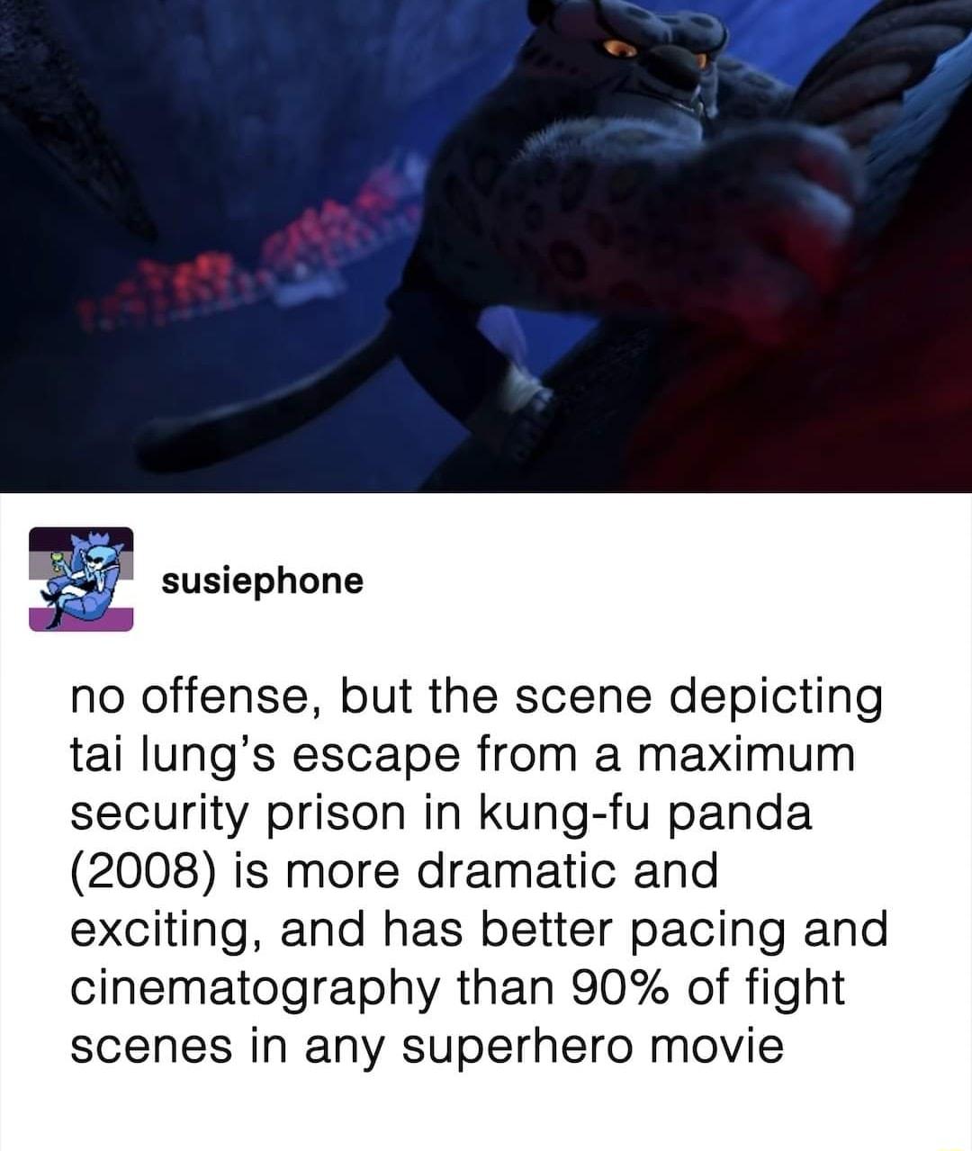no offense but the scene depicting tai lungs escape from a maximum security prison in kung fu panda 2008 is more dramatic and exciting and has better pacing and cinematography than 90 of fight scenes in any superhero movie