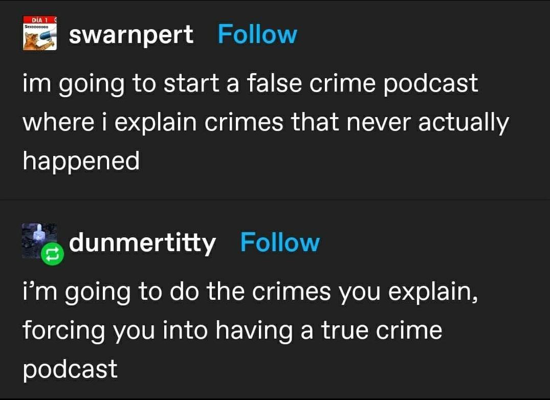 swarnpert Follow im going to start a false crime podcast where i explain crimes that never actually happened dunmertitty Follow im going to do the crimes you explain forcing you into having a true crime slelee114