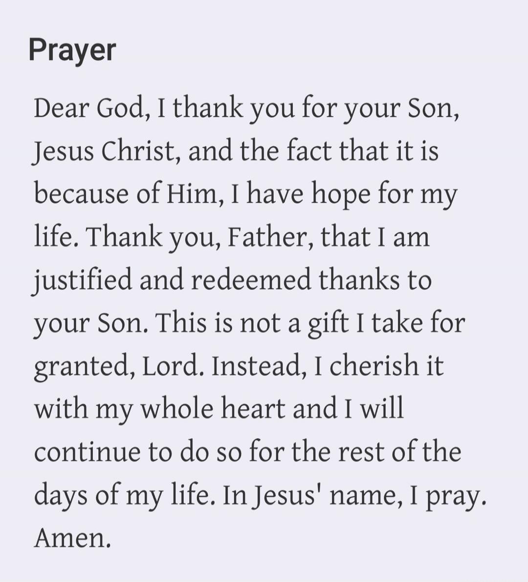 Prayer Dear God, I thank you for your Son, Jesus Christ, and the fact that it is because of Him, I have hope for my life. Thank you, Father, that I am justified and redeemed thanks to your Son. This is not a gift I take for granted, Lord. Instead, I cherish it with my whole heart and I will continue to do so for the rest of the days of my life. In 