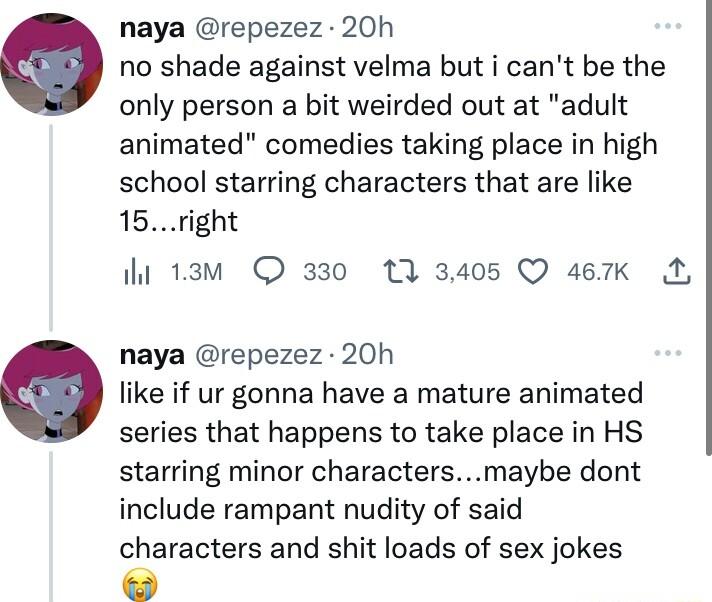 naya repezez 20h no shade against velma but i cant be the only person a bit weirded out at adult animated comedies taking place in high school starring characters that are like 15right i 13w 330 1 3405 Q 467K M naya repezez 20h like if ur gonna have a mature animated series that happens to take place in HS starring minor charactersmaybe dont include rampant nudity of said characters and shit loads