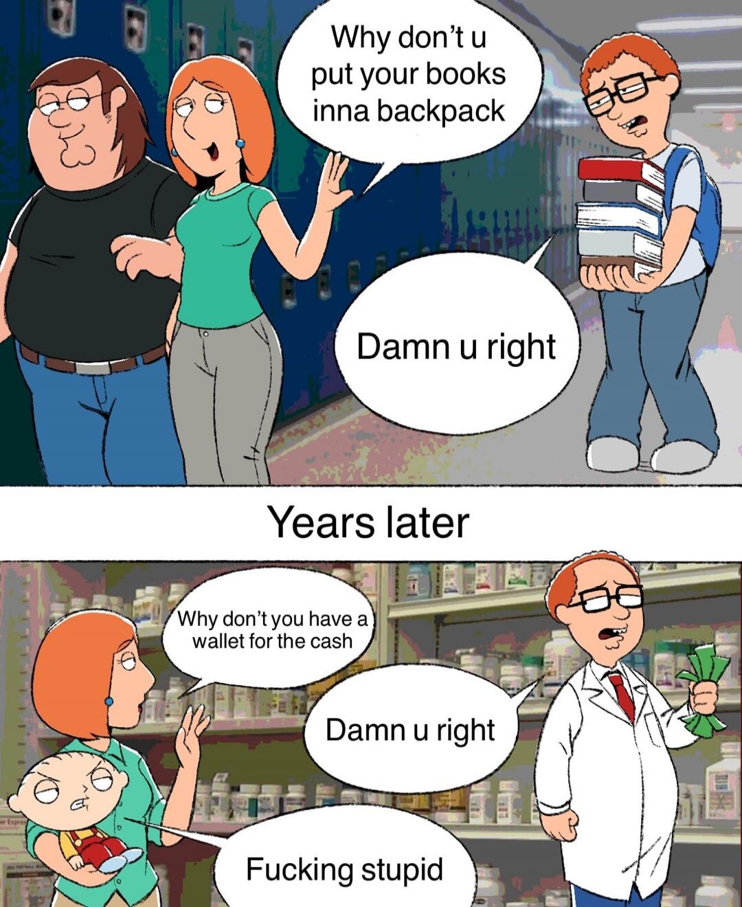 Why don t u put your books inna backpack
Damn u right

Years later
Why don’t you have a wallet for the cash
Damn u right
Fucking stupid