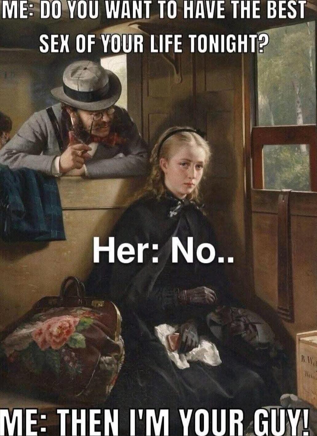 ME: DO YOU WANT TO HAVE THE BEST SEX OF YOUR LIFE TONIGHT?
Her: No..
ME: THEN I'M YOUR GUY!