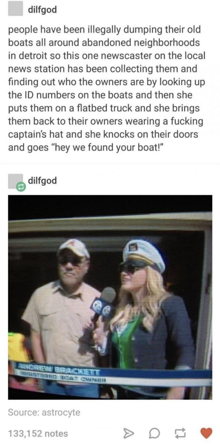 dilfgod people have been illegally dumping their old boats all around abandoned neighborhoods in detroit so this one newscaster on the local news station has been collecting them and finding out who the owners are by looking up the ID numbers on the boats and then she puts them on a flatbed truck and she brings them back to their owners wearing a fucking captains hat and she knocks on their doors 