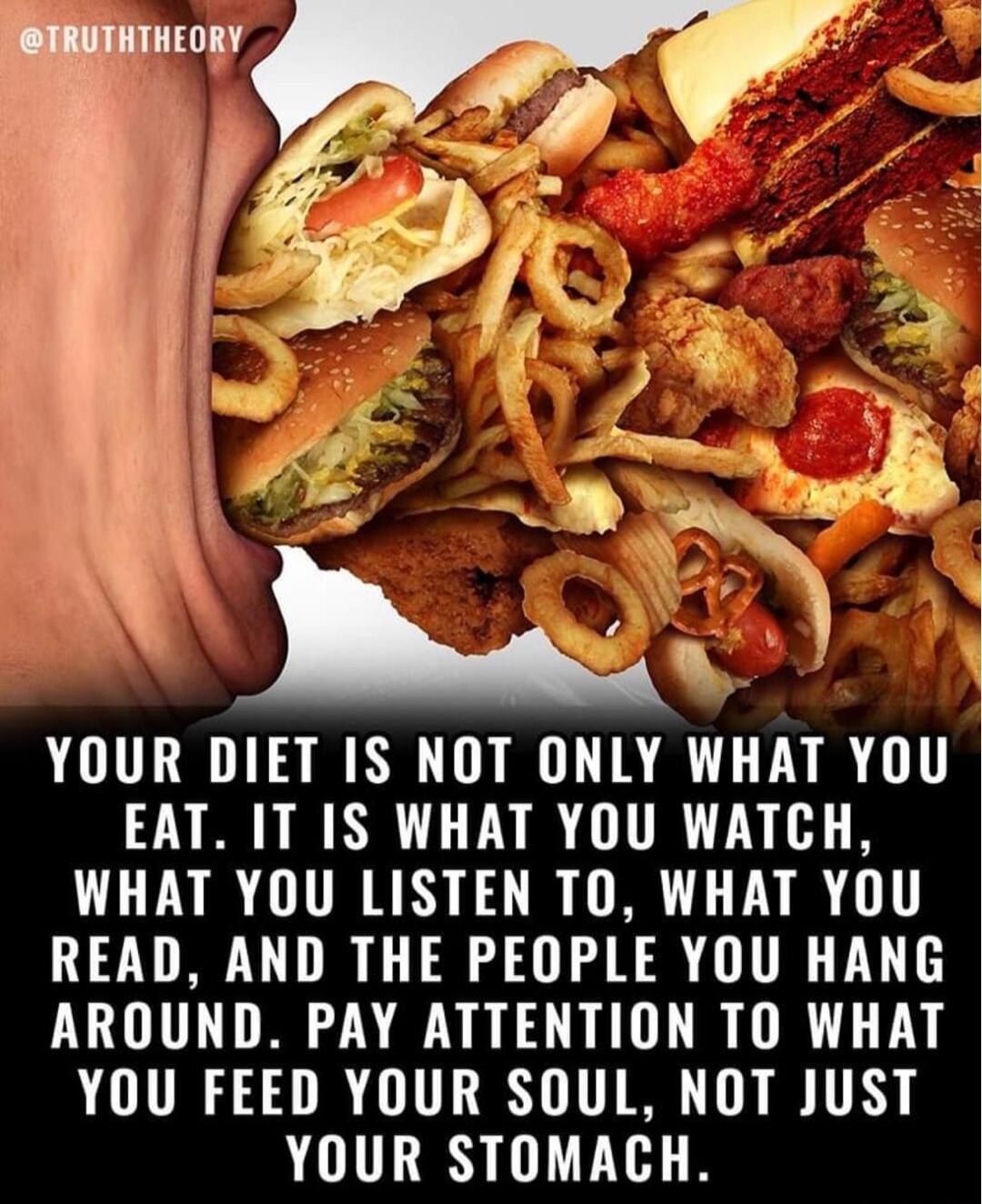 1 b3y YOUR DIET IS NOT ONLY WHAT YOU EAT IT IS WHAT YOU WATCH WHAT YOU LISTEN TO WHAT YOU READ AND THE PEOPLE YOU HANG AROUND PAY ATTENTION TO WHAT YOU FEED YOUR SOUL NOT JUST YOUR STOMACH