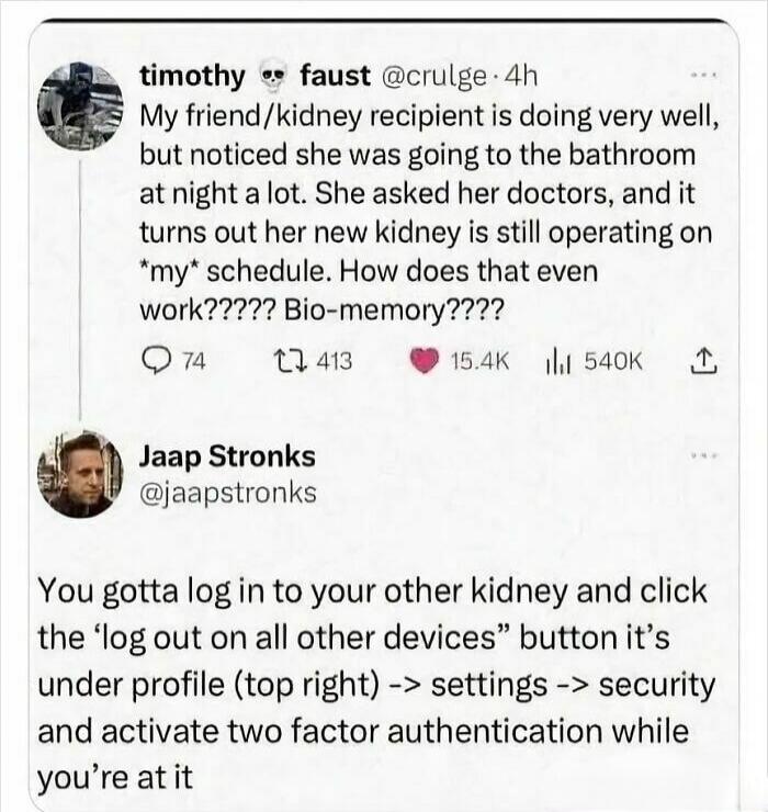 My friend/kidney recipient is doing very well, but noticed she was going to the bathroom at night a lot. She asked her doctors, and it turns out her new kidney is still operating on *my* schedule. How does that even work????? Bio-memory???? You gotta log in to your other kidney and click the 'log out on all other devices' button it's under profile 