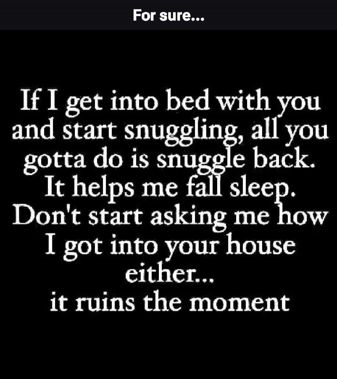 For sure... If I get into bed with you and start snuggling, all you gotta do is snuggle back. It helps me fall sleep. Don't start asking me how I got into your house either... it ruins the moment