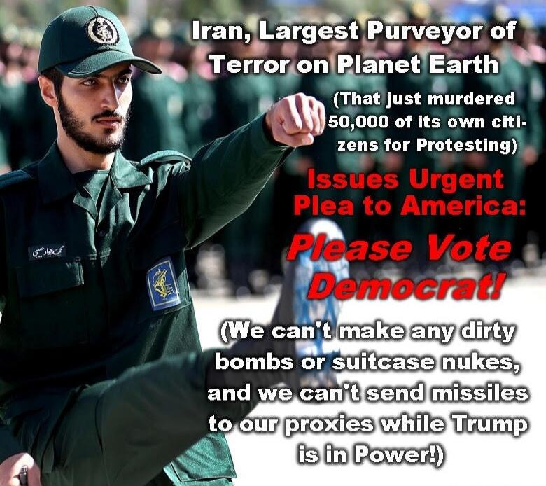 Iran, Largest Purveyor of Terror on Planet Earth (That just murdered 50,000 of its own citizens for Protesting) Issues Urgent Plea to America: Please Vote Democrat! (We can't make any dirty bombs or suitcase nukes, and we can't send missiles to our proxies while Trump is in Power!)