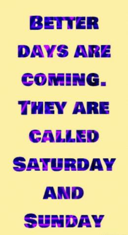 BETYER DAYS ARE COMING THEY ARE CALLED SATURDAY AND SUNDAY