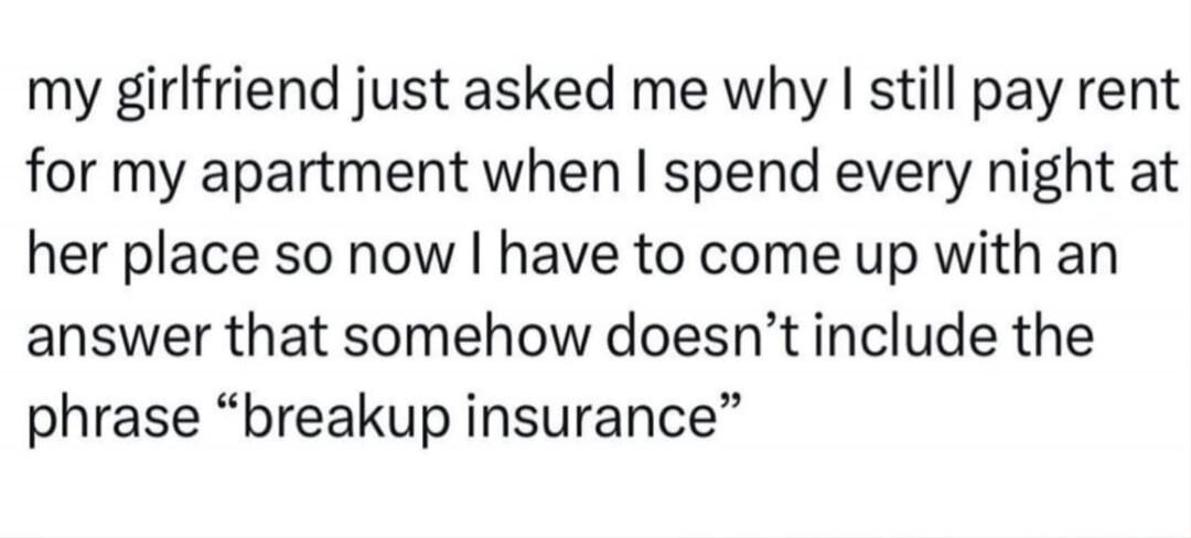 my girlfriend just asked me why I still pay rent for my apartment when I spend every night at her place so now I have to come up with an answer that somehow doesn’t include the phrase “breakup insurance”