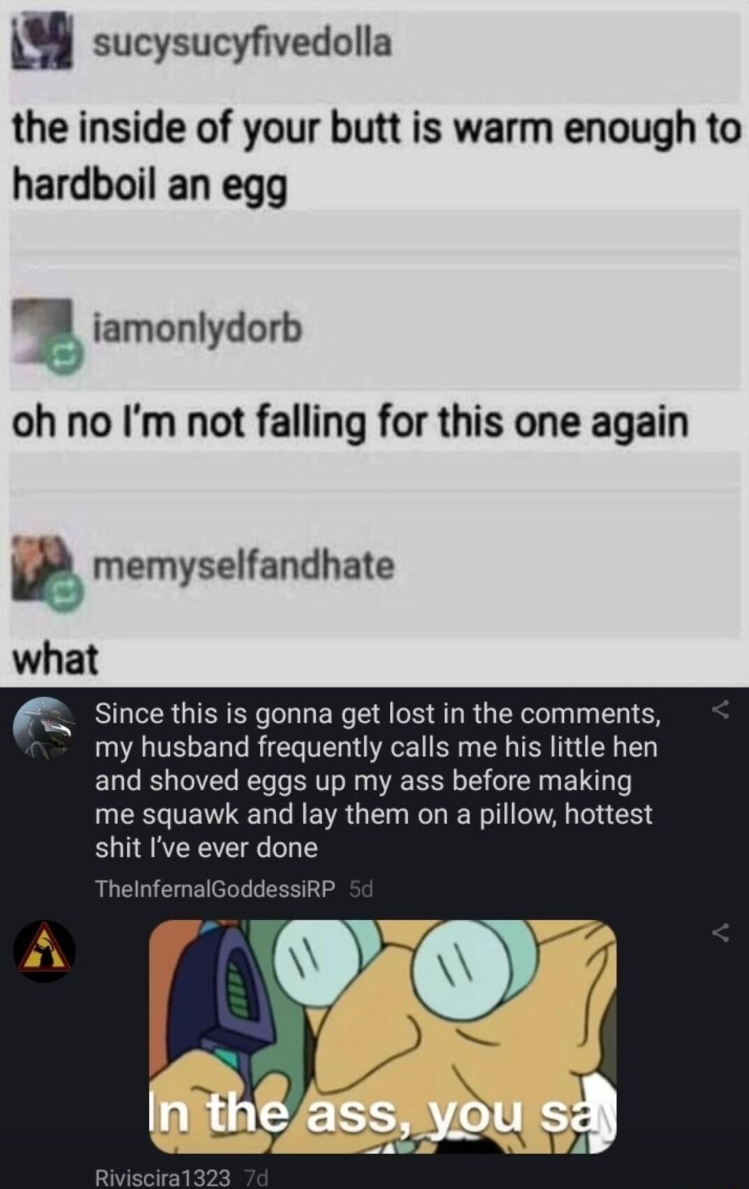 u sucysucyfivedolla the inside of your butt is warm enough to hardboil an egg iamonlydorb oh no Im not falling for this one again W memyselfandhate what sincethis is gonna get lost in the comments my husband frequently calls me his little hen and shoved eggs up my ass before making me squawk and lay them on a pillow hottest shit Ive ever done ThelnfemalGoddessiRP