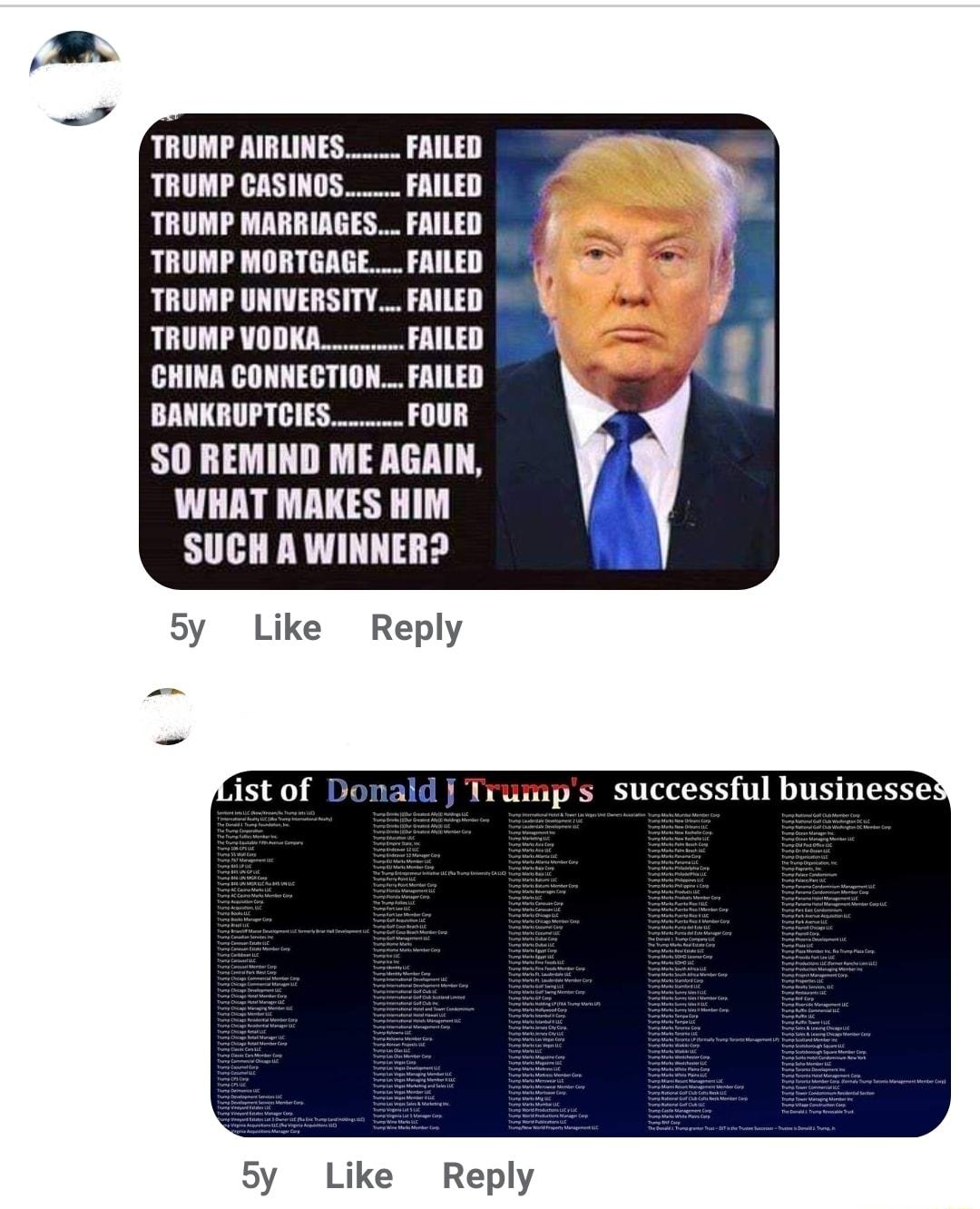 TRUMP RIRLINES FRILED TRUMP CASINOS FAILED TRUMP MARRIAGES FAILED TRUMP MORTGAGE FRILED TRUMP UNIVERSITY FAILED LU L L CHINA CONNECTION FAILED 1L L SO REMIND ME AGAIN WHAT MAKES HIM SUCH A WINNER 5y Like Reply ist of Donald Trusips successful businesses 5y Like Reply