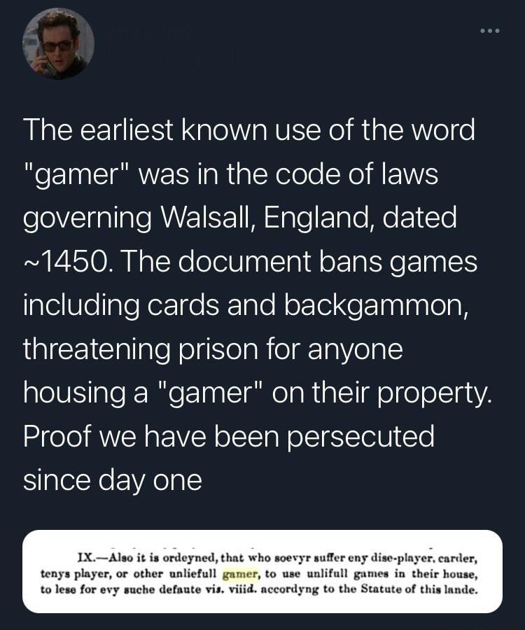 The earliest known use of the word gamer was in the code of laws eVl naTIale AUV IRE M gTe ETpTe Mo T e 1450 The document bans games including cards and backgammon LIEEIClallaleNolgISlelaRolgrTa el al housing a gamer on their property Proof we have been persecuted since day one