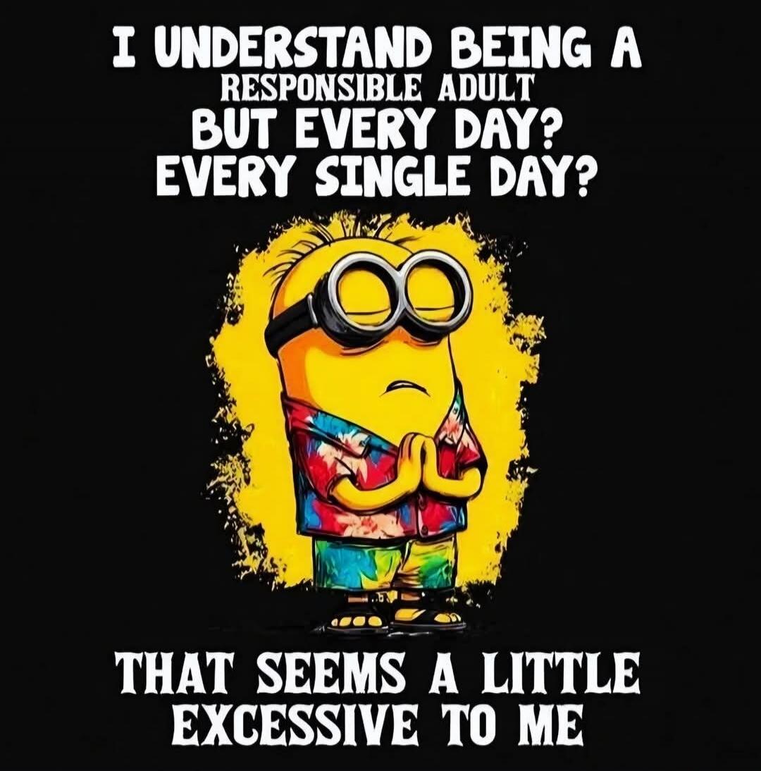 I UNDERSTAND BEING A RESPONSIBLE ADULT BUT EVERY DAY? EVERY SINGLE DAY? THAT SEEMS A LITTLE EXCESSIVE TO ME