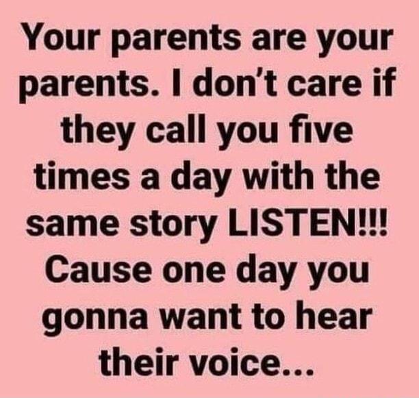 Your parents are your parents dont care if they call you five times a day with the same story LISTEN Cause one day you gonna want to hear their voice