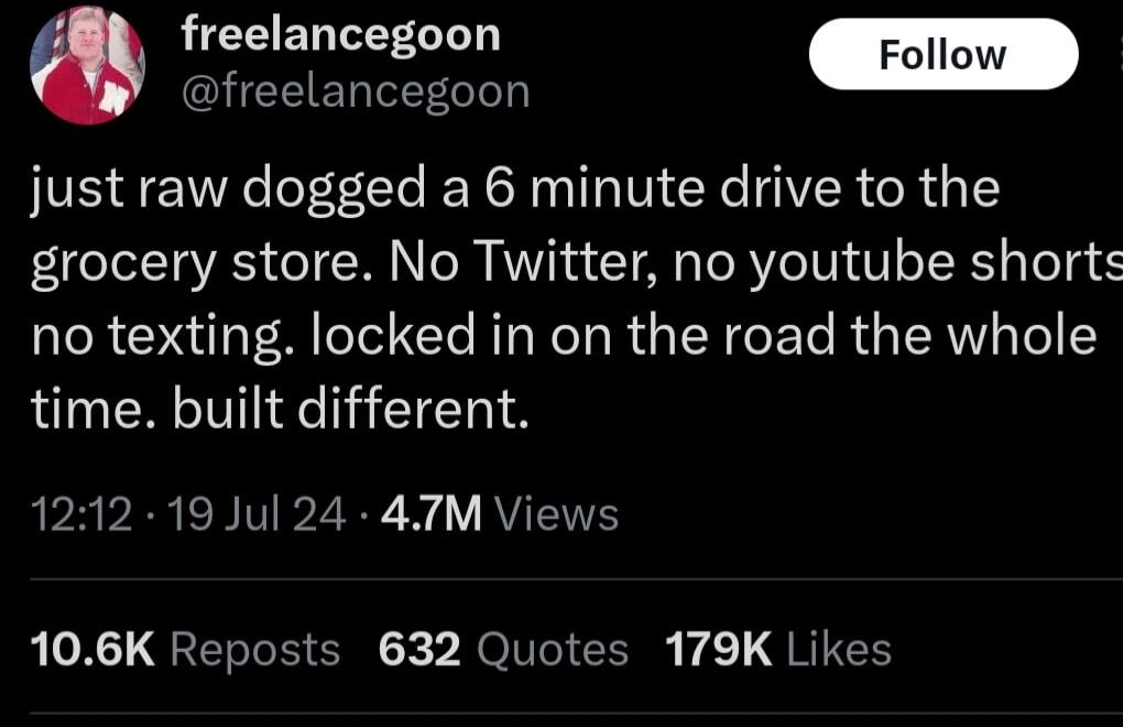 freelancegoon I S just raw dogged a 6 minute drive to the grocery store No Twitter no youtube shorts no texting locked in on the road the whole time built different PR VRN BV 2R i RYTEITES LT QRETToR NO Tl L 1 L G RTGCE