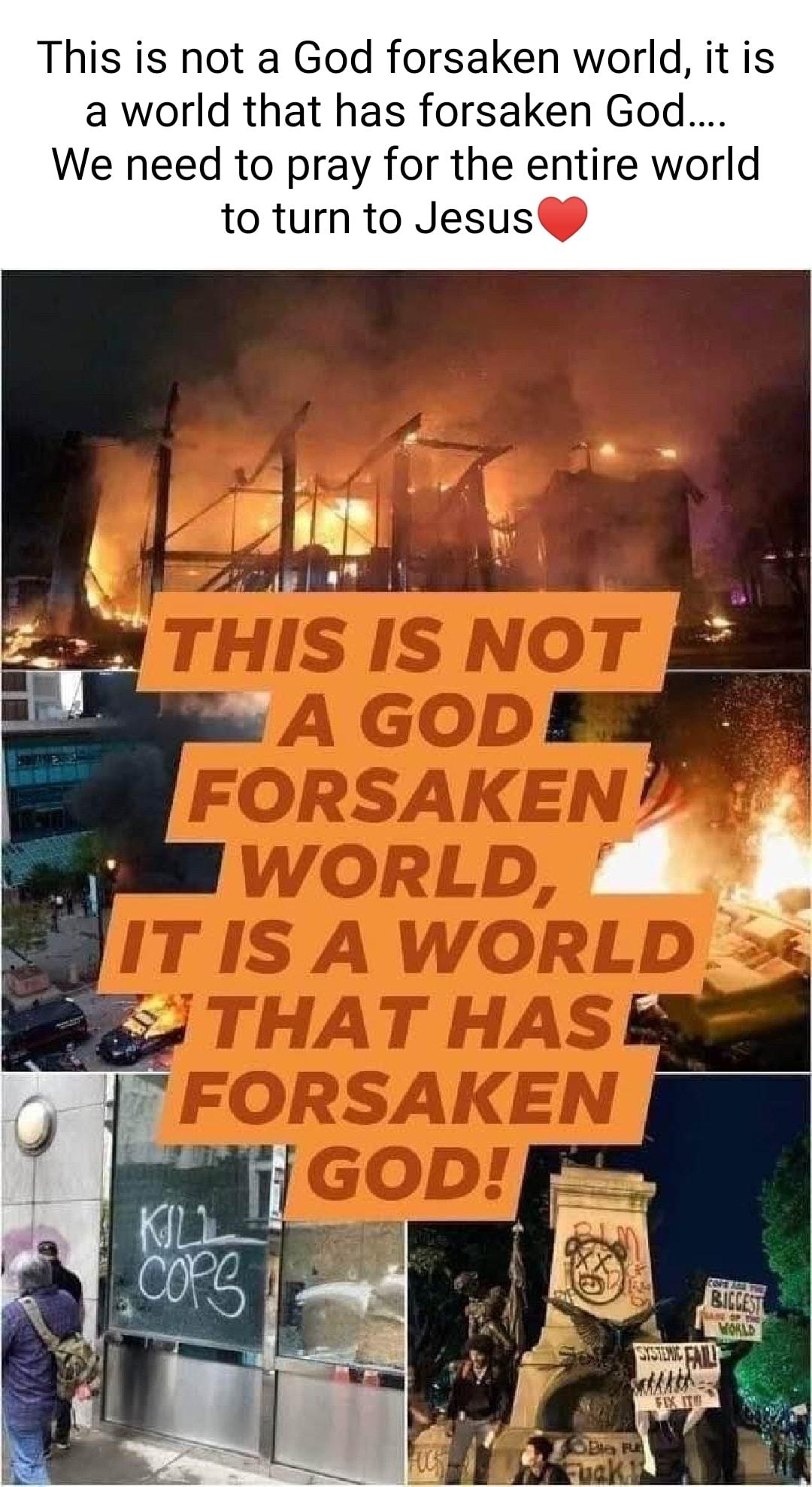 This is not a God forsaken world it is a world that has forsaken God We need to pray for the entire world to turn to Jesus