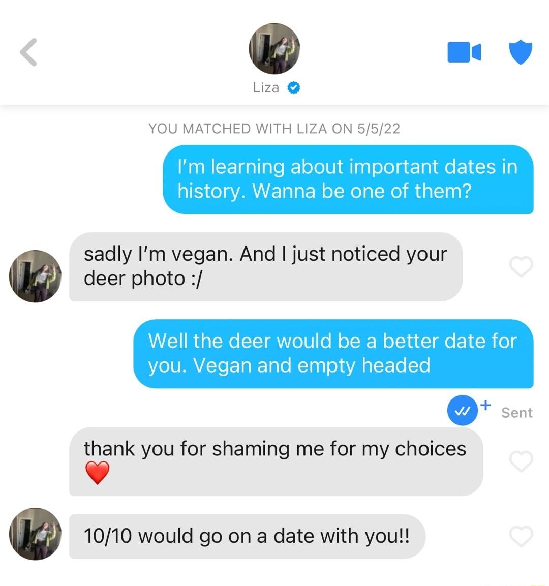 U Liza YOU MATCHED WITH LIZA ON 5522 BN EETgallale ofoUiMTagloTo g ETal e EIEINTp S o oAV ETaTa W oTWel L Wel ual1na g sadly Im vegan And just noticed your deer photo Well the deer would be a better date for o lVIVL TeETaI Talo Tna o s g SF o T Q Sent thank you for shaming me for my choices v 1010 would go on a date with you