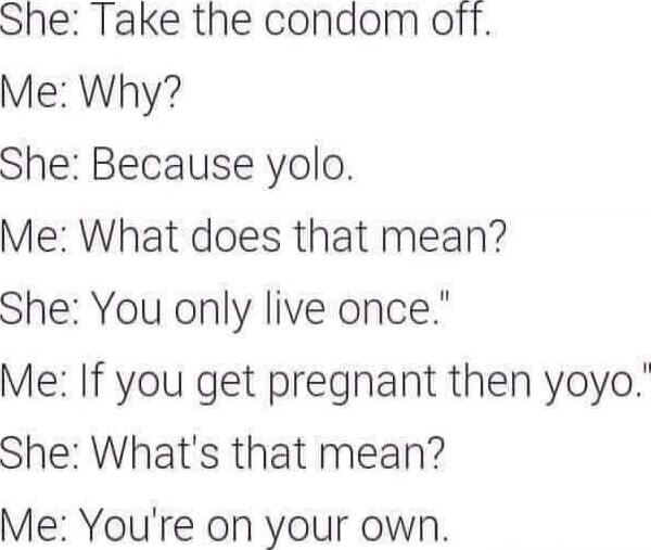 She: Take the condom off.
Me: Why?
She: Because yolo.
Me: What does that mean?
She: You only live once.
Me: If you get pregnant then yoyo.
She: What's that mean?
Me: You're on your own.

Session ID: 1031634.
