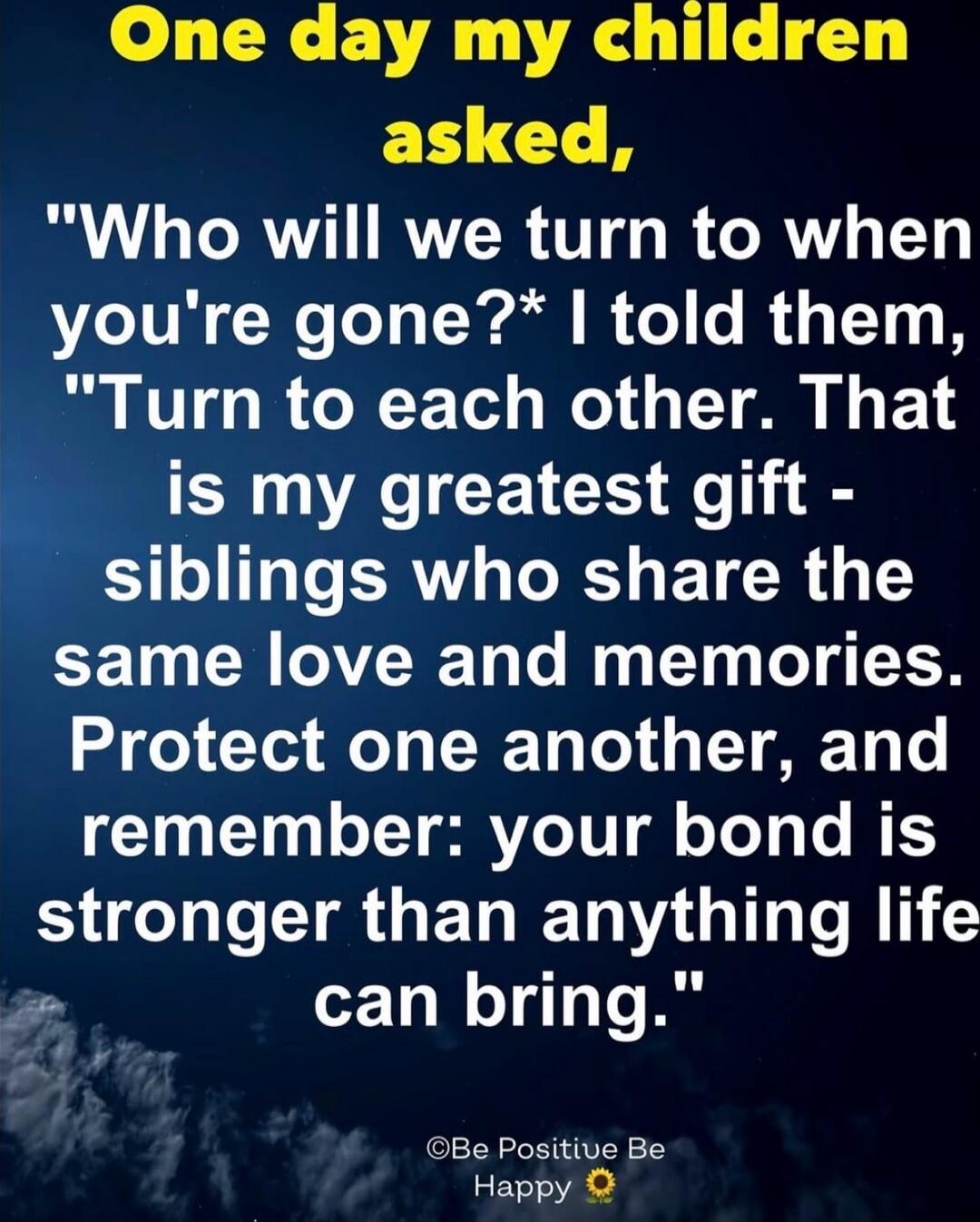 One day my children asked, 'Who will we turn to when you're gone?' I told them, 'Turn to each other. That is my greatest gift - siblings who share the same love and memories. Protect one another, and remember: your bond is stronger than anything life can bring.' ©Be Positive Be Happy 🌻