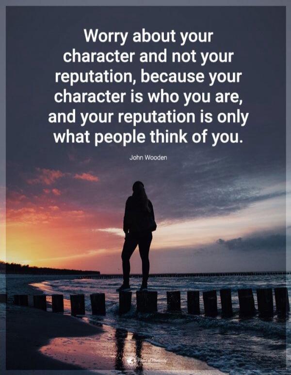 Worry about your character and not your reputation, because your character is who you are, and your reputation is only what people think of you. John Wooden